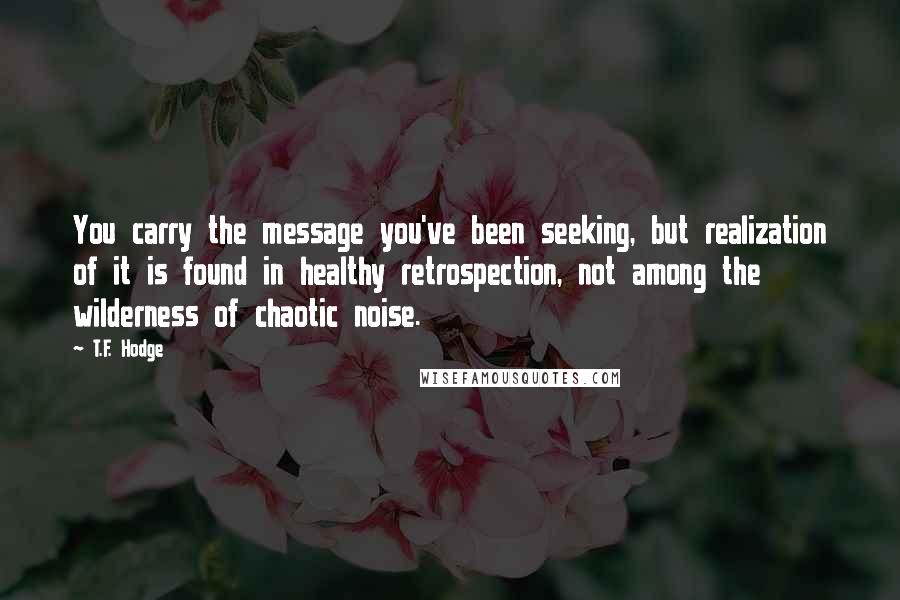 T.F. Hodge Quotes: You carry the message you've been seeking, but realization of it is found in healthy retrospection, not among the wilderness of chaotic noise.