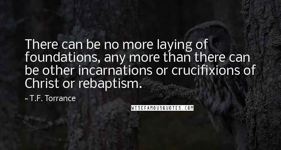 T.F. Torrance Quotes: There can be no more laying of foundations, any more than there can be other incarnations or crucifixions of Christ or rebaptism.