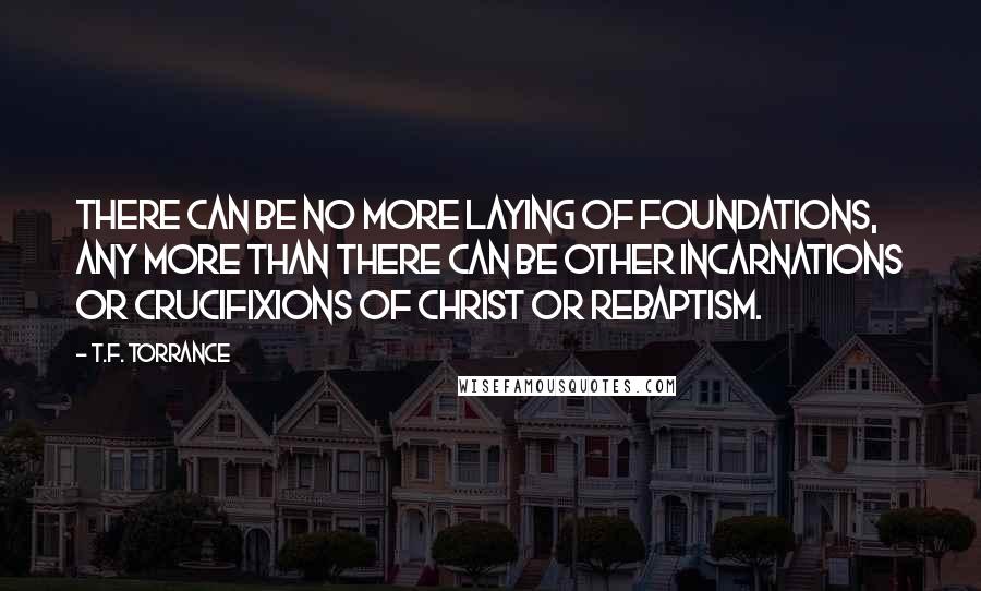 T.F. Torrance Quotes: There can be no more laying of foundations, any more than there can be other incarnations or crucifixions of Christ or rebaptism.