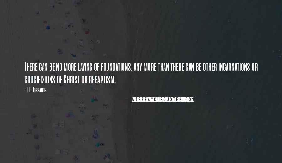 T.F. Torrance Quotes: There can be no more laying of foundations, any more than there can be other incarnations or crucifixions of Christ or rebaptism.