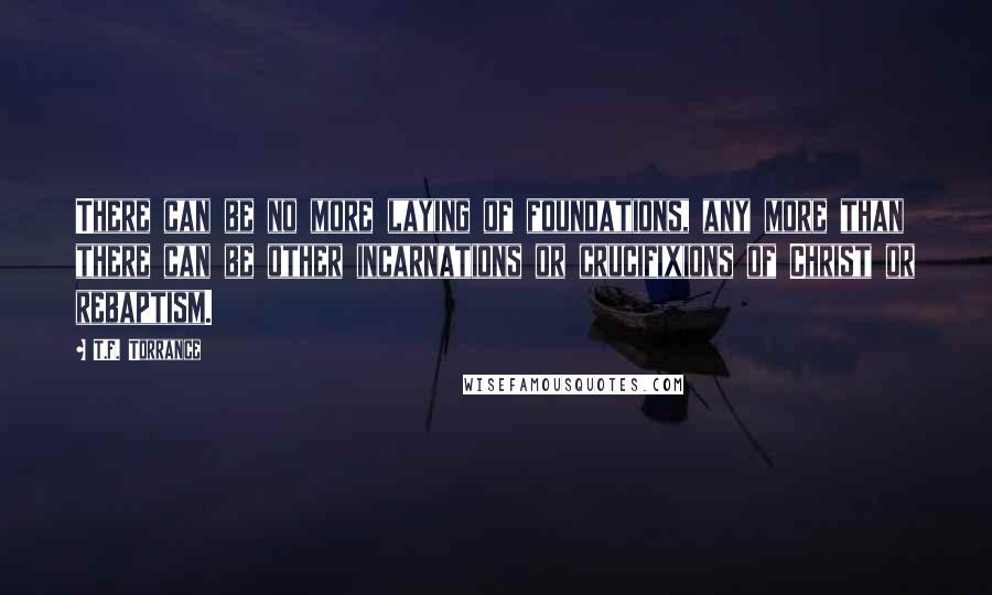 T.F. Torrance Quotes: There can be no more laying of foundations, any more than there can be other incarnations or crucifixions of Christ or rebaptism.