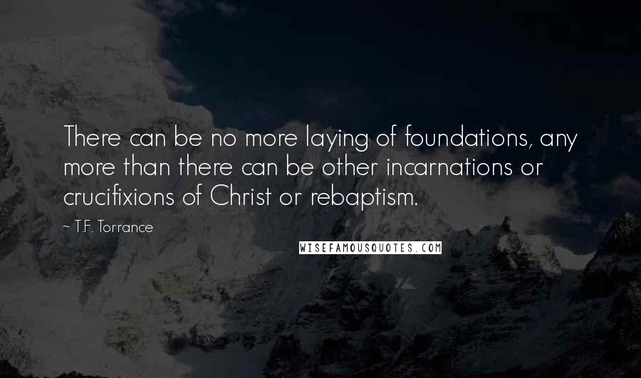 T.F. Torrance Quotes: There can be no more laying of foundations, any more than there can be other incarnations or crucifixions of Christ or rebaptism.