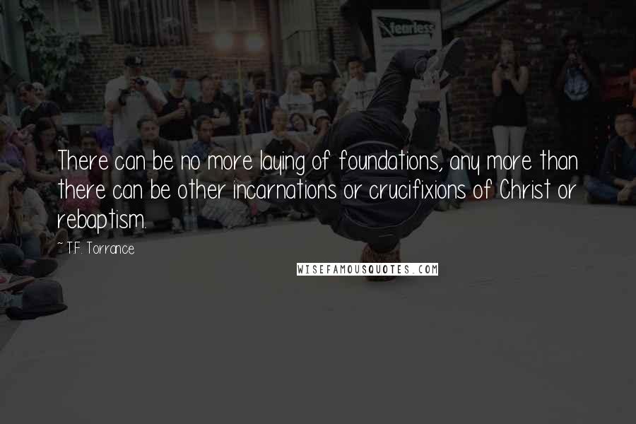 T.F. Torrance Quotes: There can be no more laying of foundations, any more than there can be other incarnations or crucifixions of Christ or rebaptism.