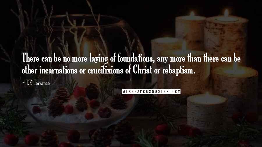 T.F. Torrance Quotes: There can be no more laying of foundations, any more than there can be other incarnations or crucifixions of Christ or rebaptism.