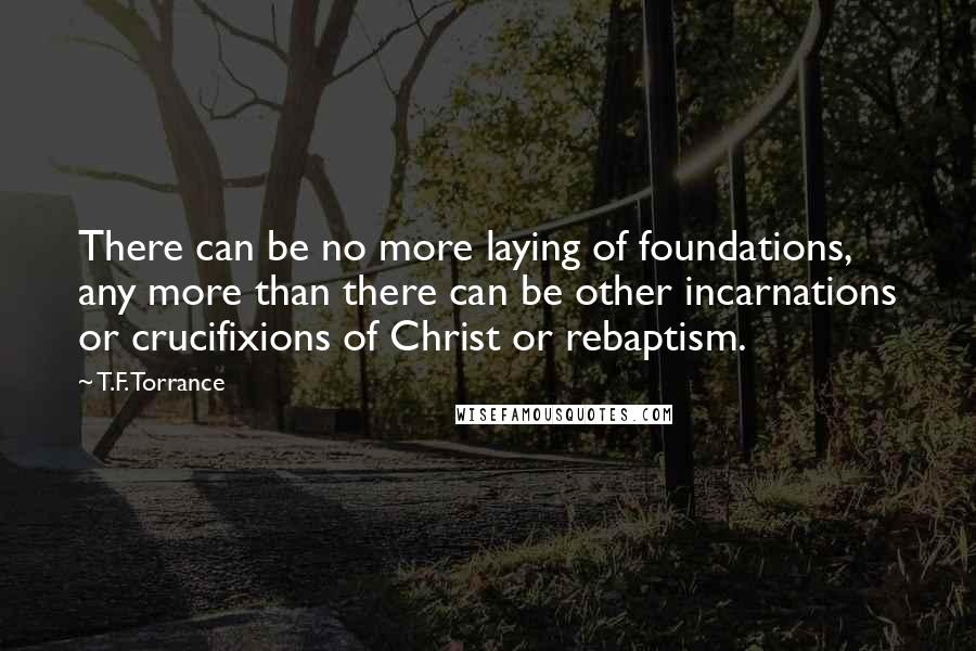 T.F. Torrance Quotes: There can be no more laying of foundations, any more than there can be other incarnations or crucifixions of Christ or rebaptism.