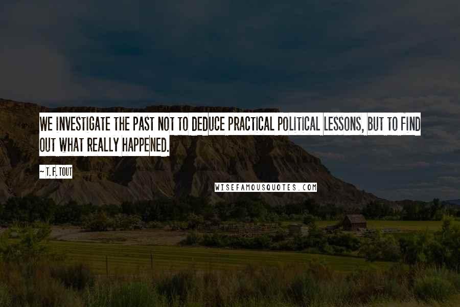 T. F. Tout Quotes: We investigate the past not to deduce practical political lessons, but to find out what really happened.