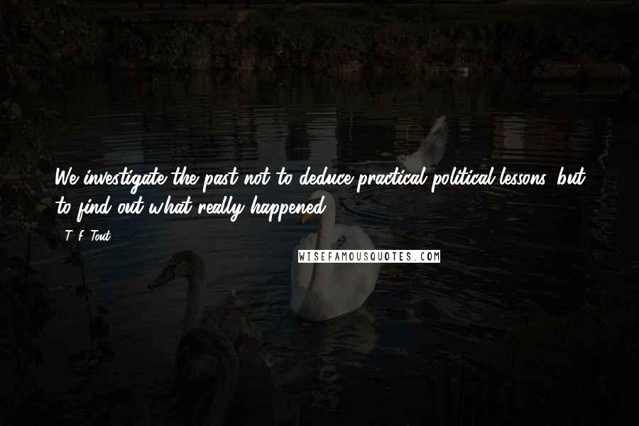 T. F. Tout Quotes: We investigate the past not to deduce practical political lessons, but to find out what really happened.