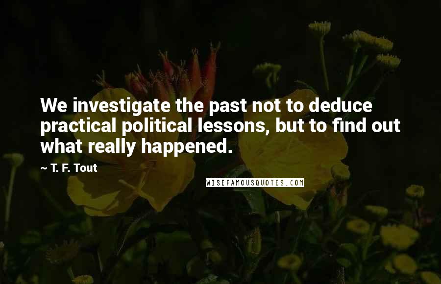 T. F. Tout Quotes: We investigate the past not to deduce practical political lessons, but to find out what really happened.