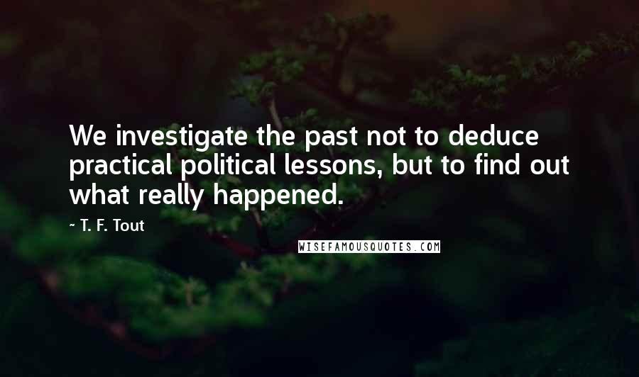 T. F. Tout Quotes: We investigate the past not to deduce practical political lessons, but to find out what really happened.