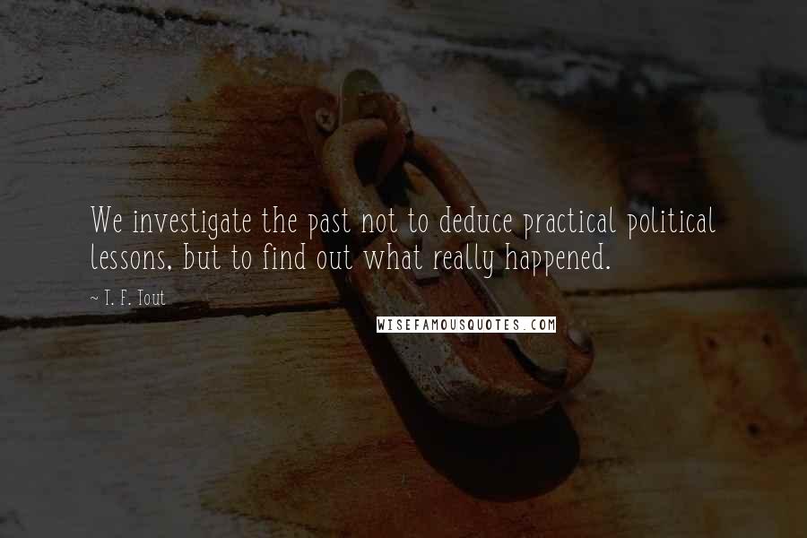 T. F. Tout Quotes: We investigate the past not to deduce practical political lessons, but to find out what really happened.