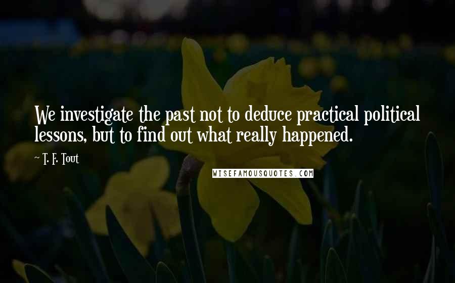 T. F. Tout Quotes: We investigate the past not to deduce practical political lessons, but to find out what really happened.