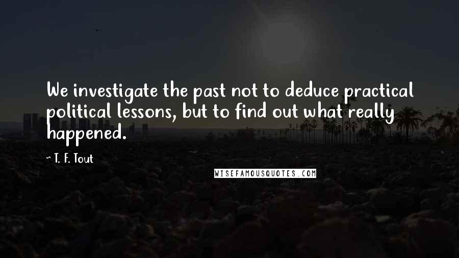 T. F. Tout Quotes: We investigate the past not to deduce practical political lessons, but to find out what really happened.