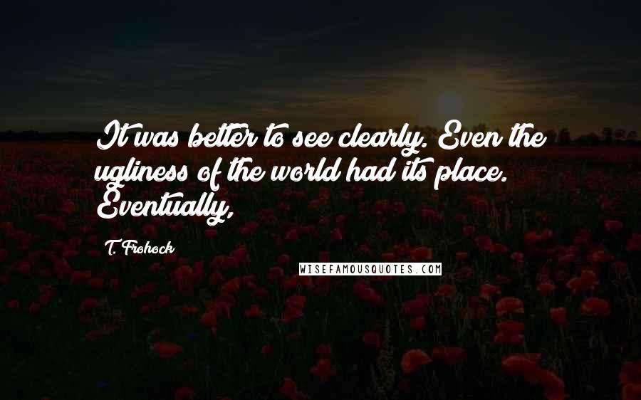 T. Frohock Quotes: It was better to see clearly. Even the ugliness of the world had its place. Eventually,