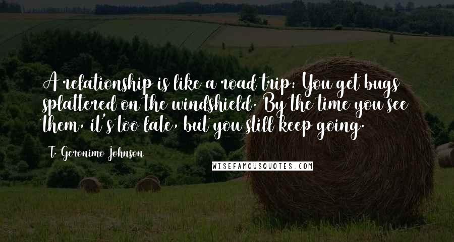 T. Geronimo Johnson Quotes: A relationship is like a road trip: You get bugs splattered on the windshield. By the time you see them, it's too late, but you still keep going.