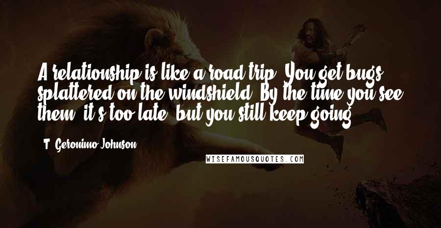 T. Geronimo Johnson Quotes: A relationship is like a road trip: You get bugs splattered on the windshield. By the time you see them, it's too late, but you still keep going.