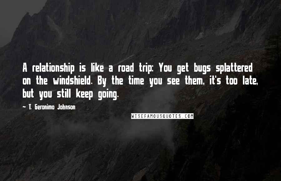 T. Geronimo Johnson Quotes: A relationship is like a road trip: You get bugs splattered on the windshield. By the time you see them, it's too late, but you still keep going.