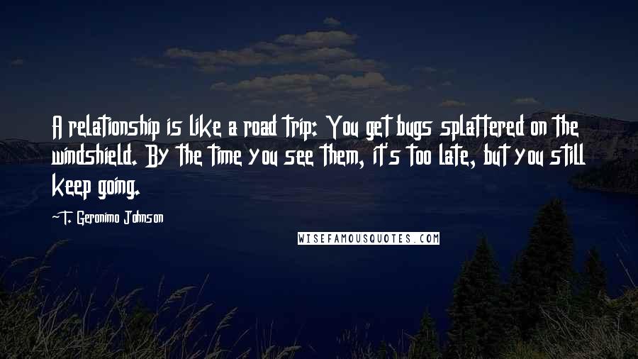 T. Geronimo Johnson Quotes: A relationship is like a road trip: You get bugs splattered on the windshield. By the time you see them, it's too late, but you still keep going.