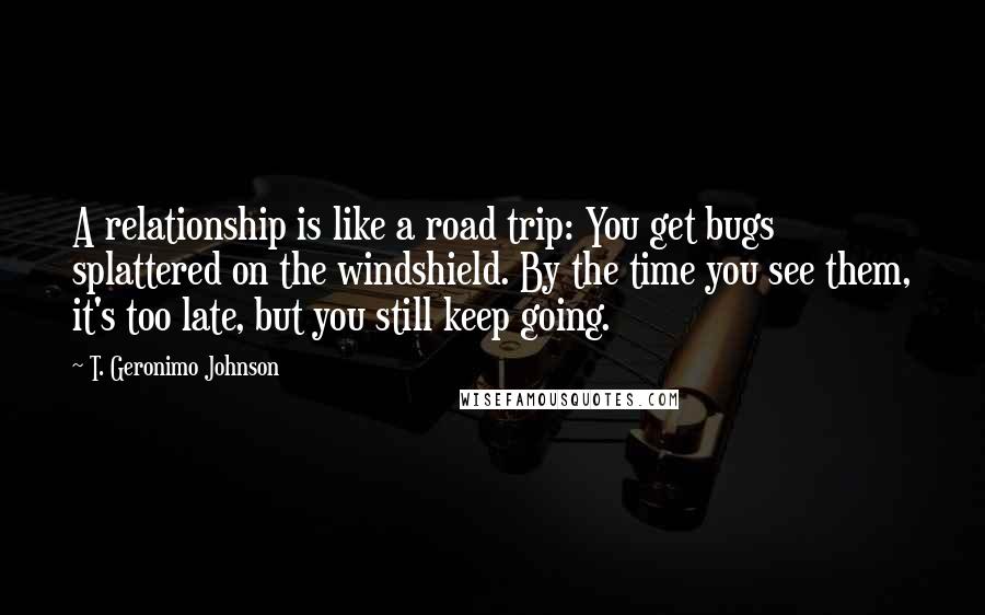 T. Geronimo Johnson Quotes: A relationship is like a road trip: You get bugs splattered on the windshield. By the time you see them, it's too late, but you still keep going.