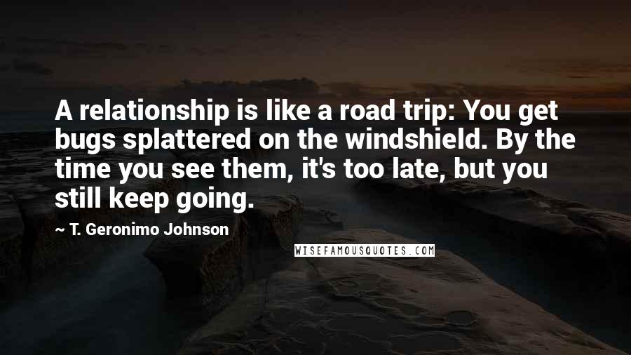 T. Geronimo Johnson Quotes: A relationship is like a road trip: You get bugs splattered on the windshield. By the time you see them, it's too late, but you still keep going.