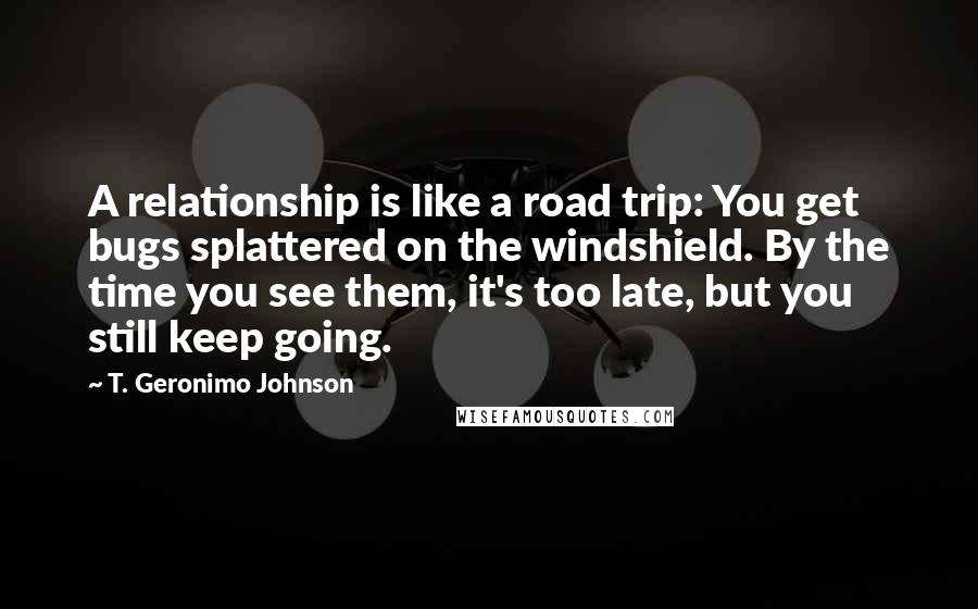 T. Geronimo Johnson Quotes: A relationship is like a road trip: You get bugs splattered on the windshield. By the time you see them, it's too late, but you still keep going.