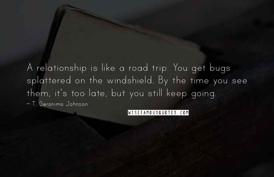 T. Geronimo Johnson Quotes: A relationship is like a road trip: You get bugs splattered on the windshield. By the time you see them, it's too late, but you still keep going.