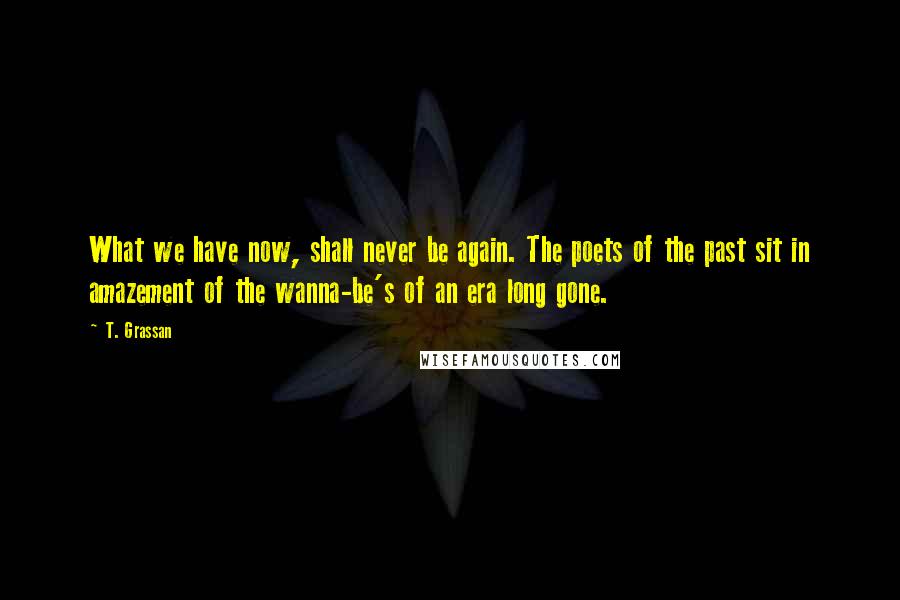 T. Grassan Quotes: What we have now, shall never be again. The poets of the past sit in amazement of the wanna-be's of an era long gone.