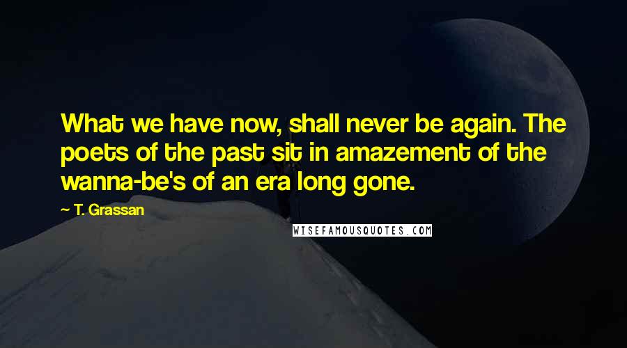 T. Grassan Quotes: What we have now, shall never be again. The poets of the past sit in amazement of the wanna-be's of an era long gone.