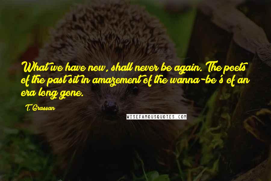 T. Grassan Quotes: What we have now, shall never be again. The poets of the past sit in amazement of the wanna-be's of an era long gone.