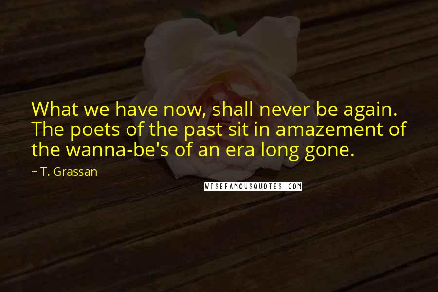 T. Grassan Quotes: What we have now, shall never be again. The poets of the past sit in amazement of the wanna-be's of an era long gone.