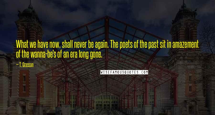 T. Grassan Quotes: What we have now, shall never be again. The poets of the past sit in amazement of the wanna-be's of an era long gone.