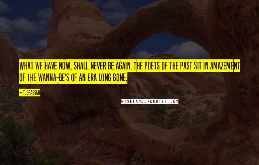 T. Grassan Quotes: What we have now, shall never be again. The poets of the past sit in amazement of the wanna-be's of an era long gone.