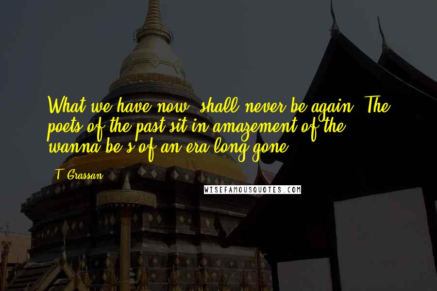 T. Grassan Quotes: What we have now, shall never be again. The poets of the past sit in amazement of the wanna-be's of an era long gone.