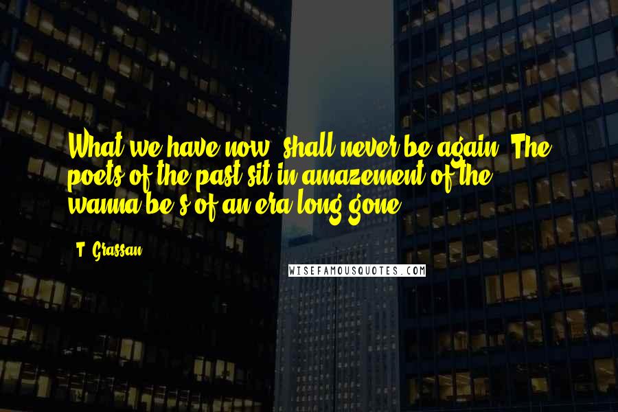 T. Grassan Quotes: What we have now, shall never be again. The poets of the past sit in amazement of the wanna-be's of an era long gone.