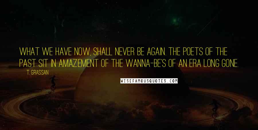 T. Grassan Quotes: What we have now, shall never be again. The poets of the past sit in amazement of the wanna-be's of an era long gone.