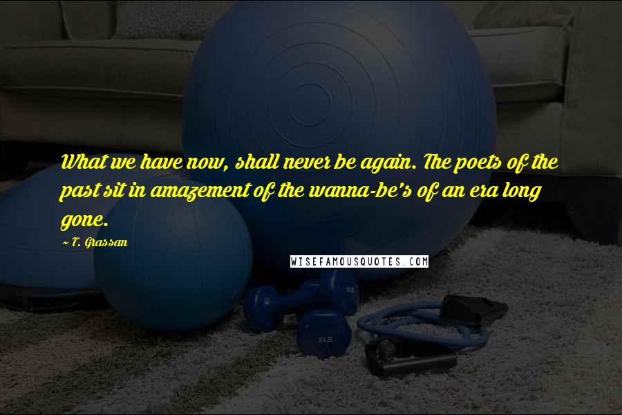 T. Grassan Quotes: What we have now, shall never be again. The poets of the past sit in amazement of the wanna-be's of an era long gone.