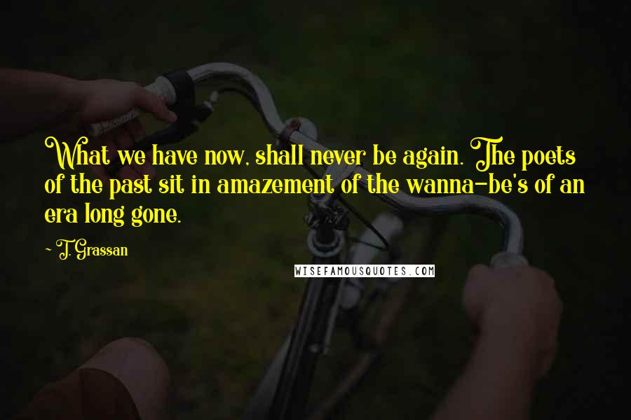 T. Grassan Quotes: What we have now, shall never be again. The poets of the past sit in amazement of the wanna-be's of an era long gone.