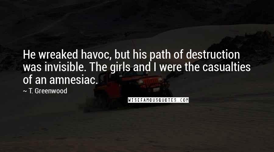 T. Greenwood Quotes: He wreaked havoc, but his path of destruction was invisible. The girls and I were the casualties of an amnesiac.