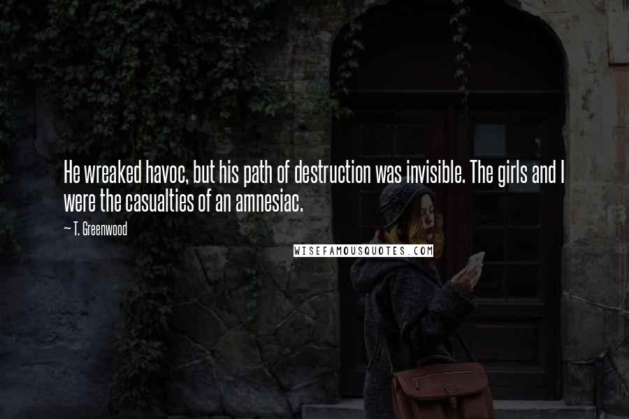 T. Greenwood Quotes: He wreaked havoc, but his path of destruction was invisible. The girls and I were the casualties of an amnesiac.