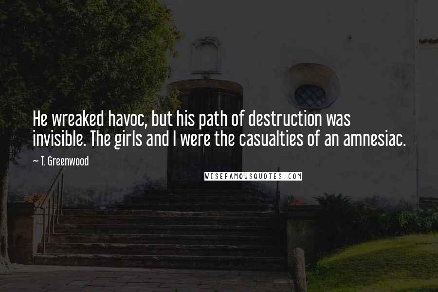 T. Greenwood Quotes: He wreaked havoc, but his path of destruction was invisible. The girls and I were the casualties of an amnesiac.