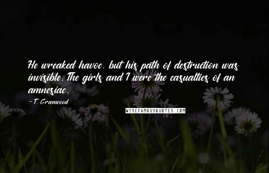 T. Greenwood Quotes: He wreaked havoc, but his path of destruction was invisible. The girls and I were the casualties of an amnesiac.