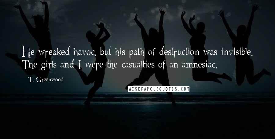 T. Greenwood Quotes: He wreaked havoc, but his path of destruction was invisible. The girls and I were the casualties of an amnesiac.