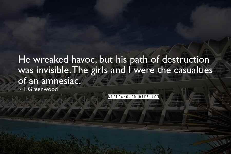 T. Greenwood Quotes: He wreaked havoc, but his path of destruction was invisible. The girls and I were the casualties of an amnesiac.