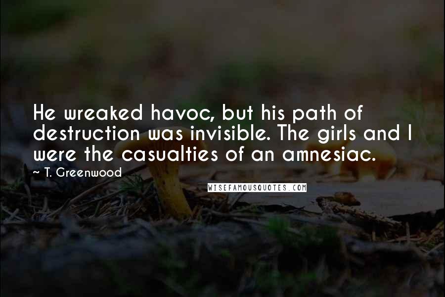 T. Greenwood Quotes: He wreaked havoc, but his path of destruction was invisible. The girls and I were the casualties of an amnesiac.