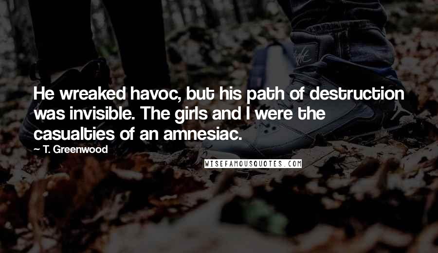 T. Greenwood Quotes: He wreaked havoc, but his path of destruction was invisible. The girls and I were the casualties of an amnesiac.