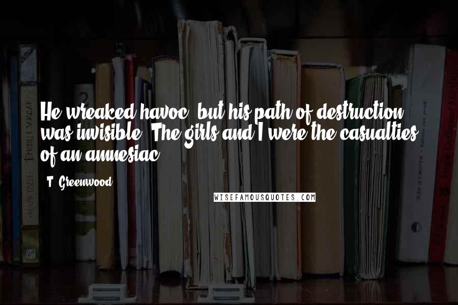 T. Greenwood Quotes: He wreaked havoc, but his path of destruction was invisible. The girls and I were the casualties of an amnesiac.