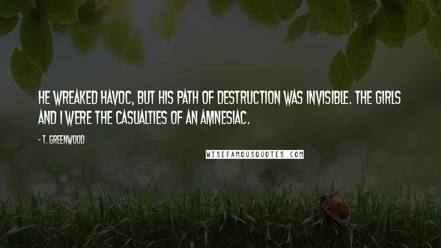 T. Greenwood Quotes: He wreaked havoc, but his path of destruction was invisible. The girls and I were the casualties of an amnesiac.