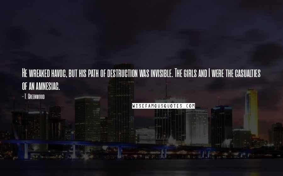 T. Greenwood Quotes: He wreaked havoc, but his path of destruction was invisible. The girls and I were the casualties of an amnesiac.