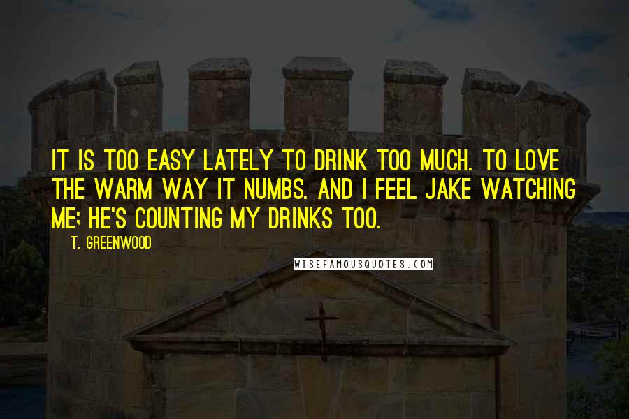 T. Greenwood Quotes: It is too easy lately to drink too much. To love the warm way it numbs. And I feel Jake watching me; he's counting my drinks too.