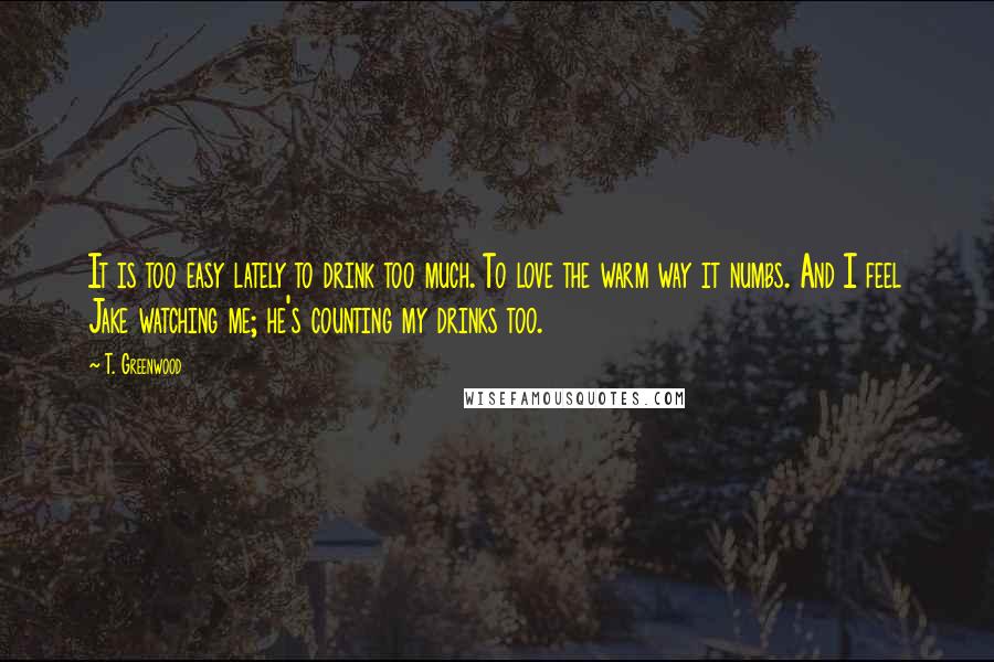T. Greenwood Quotes: It is too easy lately to drink too much. To love the warm way it numbs. And I feel Jake watching me; he's counting my drinks too.