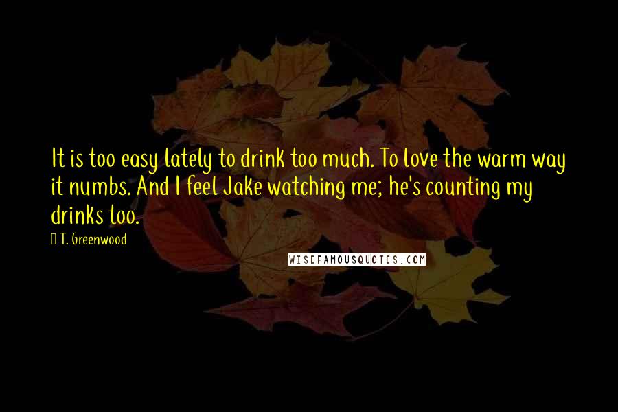 T. Greenwood Quotes: It is too easy lately to drink too much. To love the warm way it numbs. And I feel Jake watching me; he's counting my drinks too.